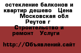  остекление балконов и квартир дешево › Цена ­ 500 - Московская обл., Реутов г. Строительство и ремонт » Услуги   